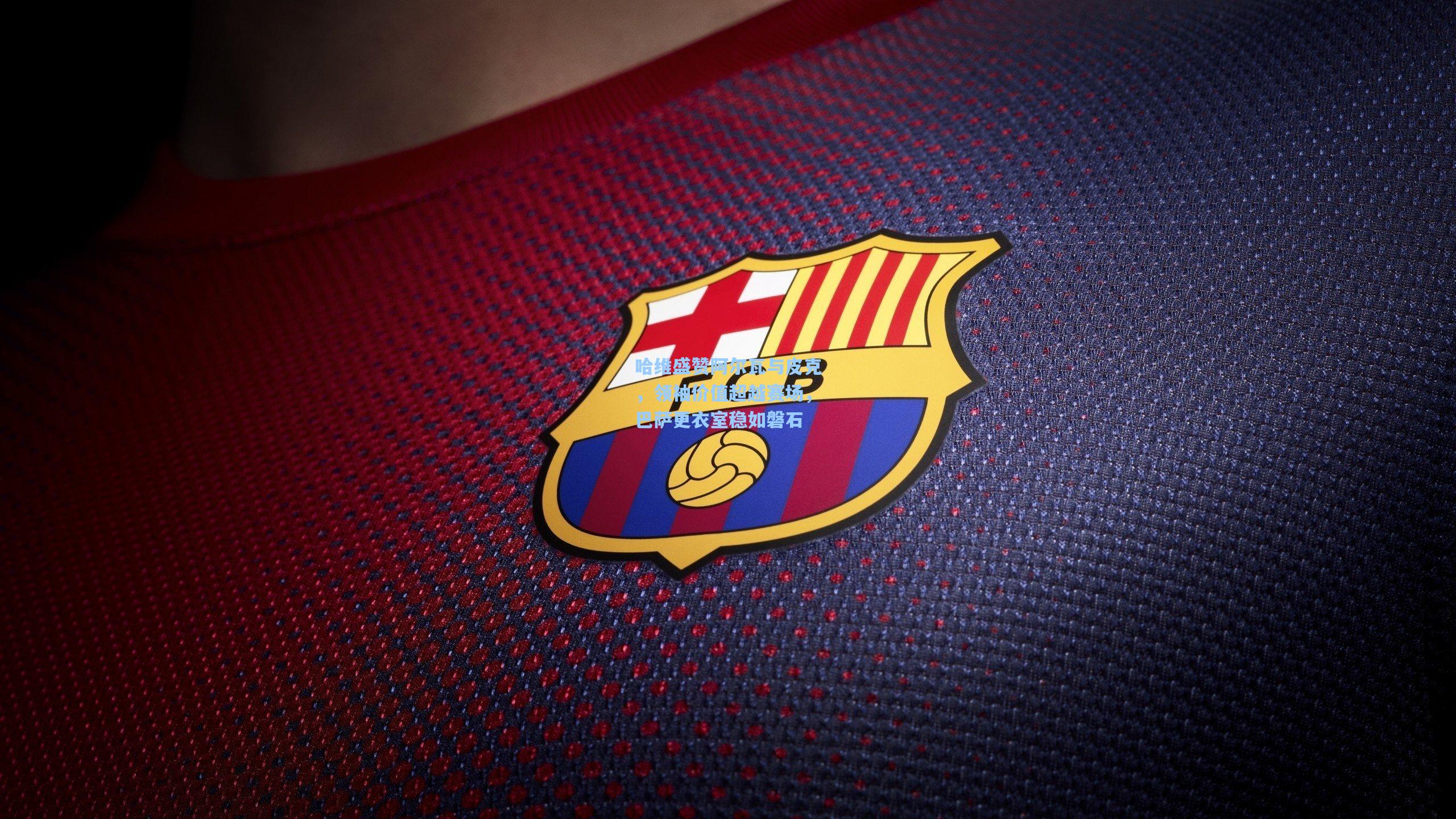 哈维盛赞阿尔瓦与皮克，领袖价值超越赛场，巴萨更衣室稳如磐石